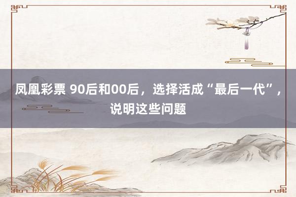 凤凰彩票 90后和00后，选择活成“最后一代”，说明这些问题