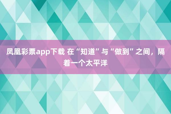 凤凰彩票app下载 在“知道”与“做到”之间，隔着一个太平洋