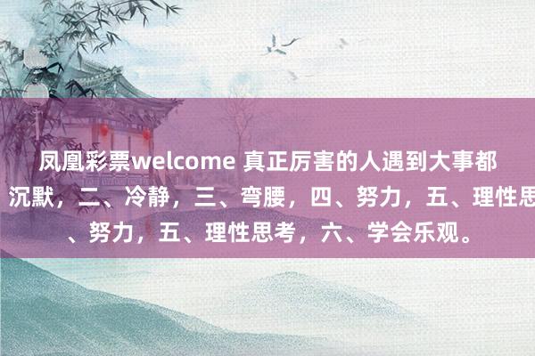 凤凰彩票welcome 真正厉害的人遇到大事都是这样处理的，一、沉默，二、冷静，三、弯腰，四、努力，五、理性思考，六、学会乐观。