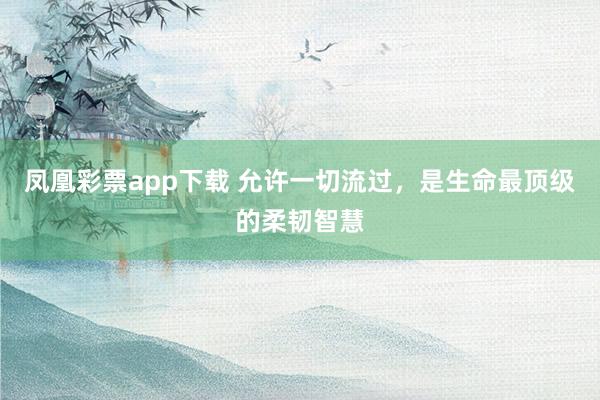 凤凰彩票app下载 允许一切流过，是生命最顶级的柔韧智慧