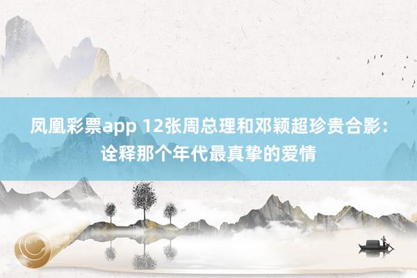 凤凰彩票app 12张周总理和邓颖超珍贵合影：诠释那个年代最真挚的爱情