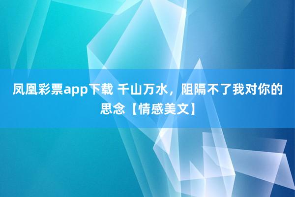 凤凰彩票app下载 千山万水，阻隔不了我对你的思念【情感美文】