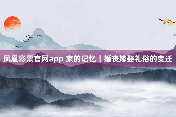 凤凰彩票官网app 家的记忆｜婚丧嫁娶礼俗的变迁
