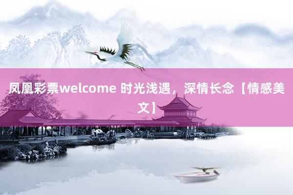 凤凰彩票welcome 时光浅遇，深情长念【情感美文】