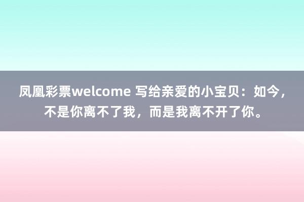凤凰彩票welcome 写给亲爱的小宝贝：如今，不是你离不了我，而是我离不开了你。