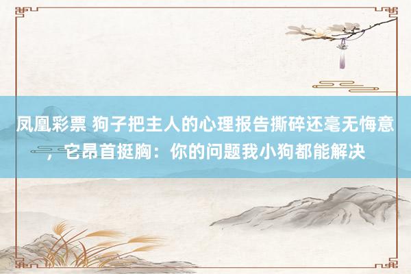 凤凰彩票 狗子把主人的心理报告撕碎还毫无悔意，它昂首挺胸：你的问题我小狗都能解决
