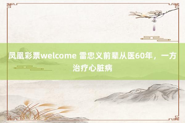 凤凰彩票welcome 雷忠义前辈从医60年，一方治疗心脏病