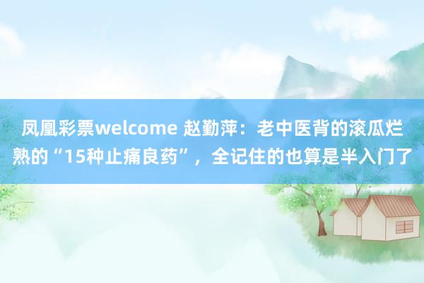 凤凰彩票welcome 赵勤萍：老中医背的滚瓜烂熟的“15种止痛良药”，全记住的也算是半入门了