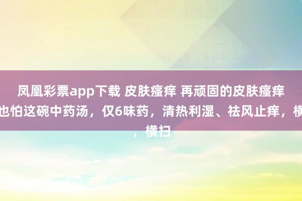 凤凰彩票app下载 皮肤瘙痒 再顽固的皮肤瘙痒，也怕这碗中药汤，仅6味药，清热利湿、祛风止痒，横扫