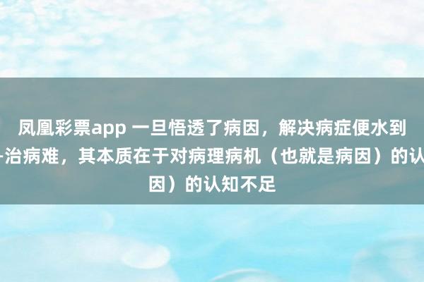 凤凰彩票app 一旦悟透了病因，解决病症便水到渠成——治病难，其本质在于对病理病机（也就是病因）的认知不足