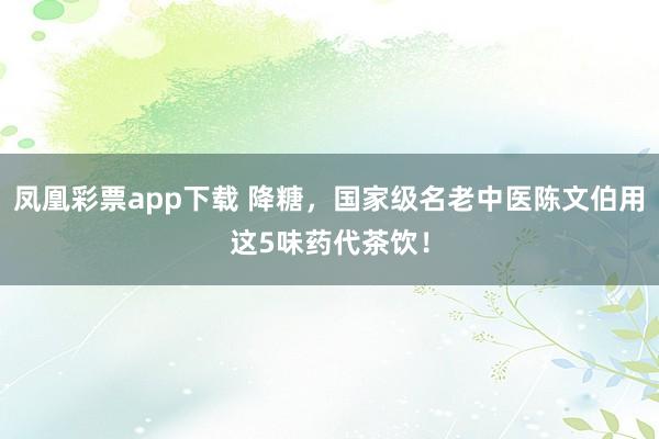 凤凰彩票app下载 降糖，国家级名老中医陈文伯用这5味药代茶饮！