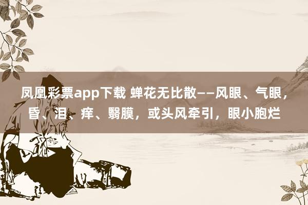 凤凰彩票app下载 蝉花无比散——风眼、气眼，昏、泪、痒、翳膜，或头风牵引，眼小胞烂