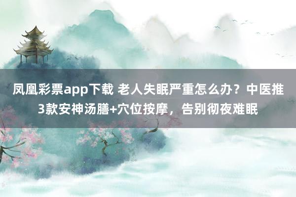 凤凰彩票app下载 老人失眠严重怎么办？中医推3款安神汤膳+穴位按摩，告别彻夜难眠