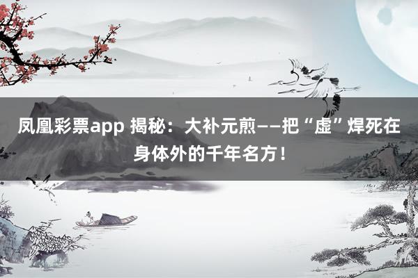 凤凰彩票app 揭秘：大补元煎——把“虚”焊死在身体外的千年名方！