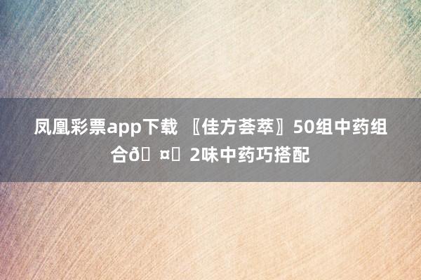 凤凰彩票app下载 〖佳方荟萃〗50组中药组合🤝2味中药巧搭配