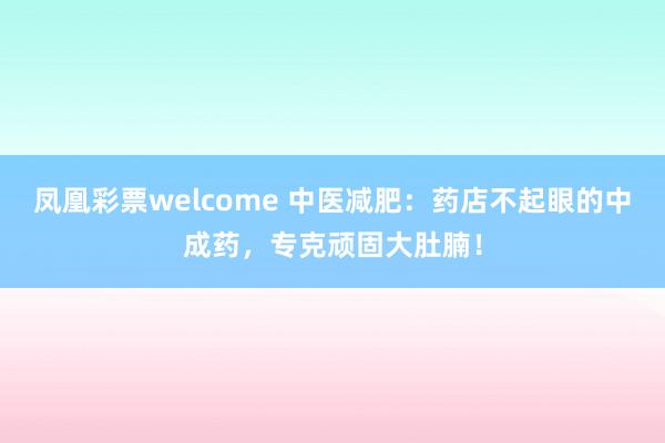 凤凰彩票welcome 中医减肥：药店不起眼的中成药，专克顽固大肚腩！