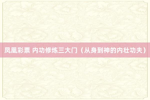 凤凰彩票 内功修炼三大门（从身到神的内壮功夫）