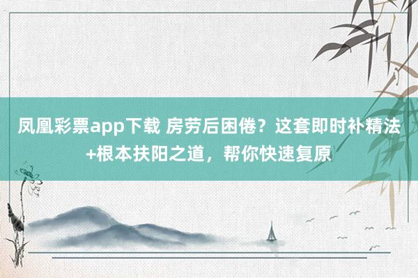 凤凰彩票app下载 房劳后困倦？这套即时补精法+根本扶阳之道，帮你快速复原