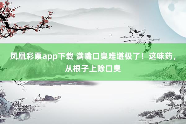 凤凰彩票app下载 满嘴口臭难堪极了！这味药，从根子上除口臭