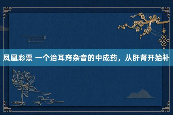 凤凰彩票 一个治耳窍杂音的中成药，从肝肾开始补