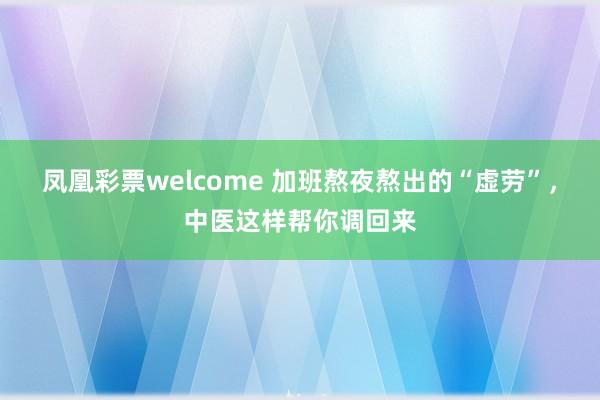 凤凰彩票welcome 加班熬夜熬出的“虚劳”，中医这样帮你调回来