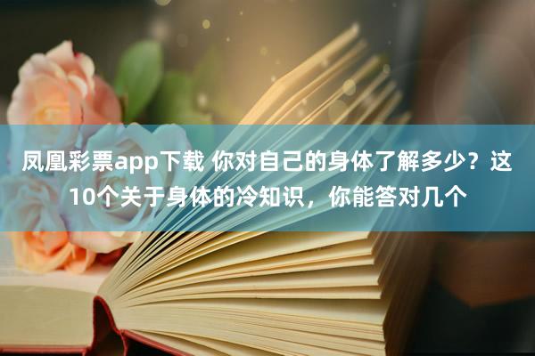 凤凰彩票app下载 你对自己的身体了解多少？这10个关于身体的冷知识，你能答对几个
