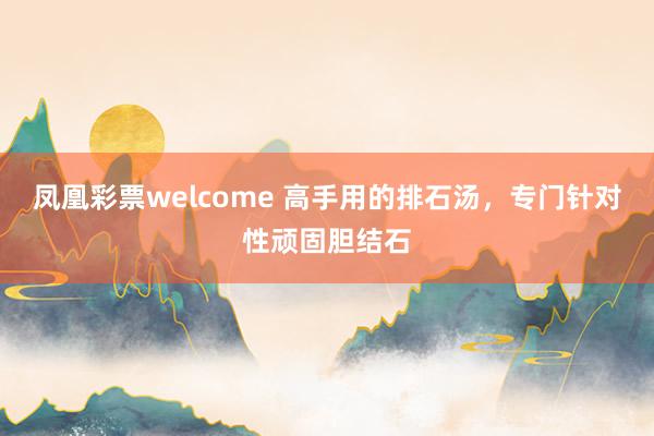 凤凰彩票welcome 高手用的排石汤，专门针对性顽固胆结石