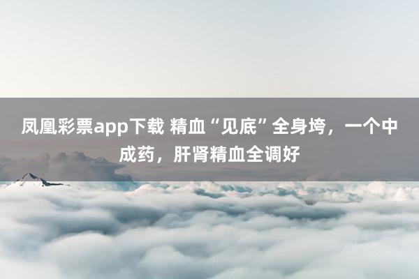 凤凰彩票app下载 精血“见底”全身垮，一个中成药，肝肾精血全调好