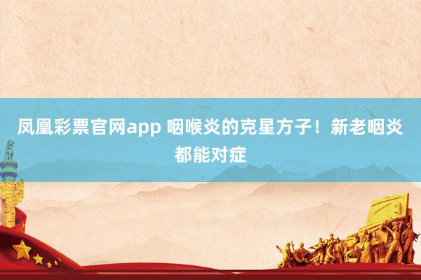 凤凰彩票官网app 咽喉炎的克星方子！新老咽炎都能对症