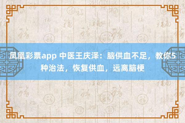 凤凰彩票app 中医王庆泽：脑供血不足，教你5种治法，恢复供血，远离脑梗