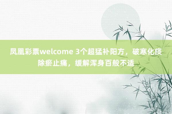 凤凰彩票welcome 3个超猛补阳方，破寒化痰除瘀止痛，缓解浑身百般不适