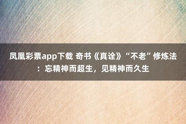 凤凰彩票app下载 奇书《真诠》“不老”修炼法：忘精神而超生，见精神而久生