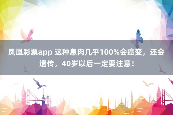 凤凰彩票app 这种息肉几乎100%会癌变，还会遗传，40岁以后一定要注意！