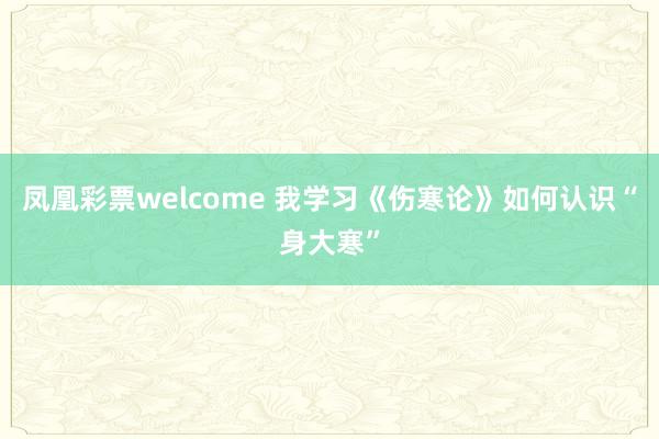 凤凰彩票welcome 我学习《伤寒论》如何认识“身大寒”