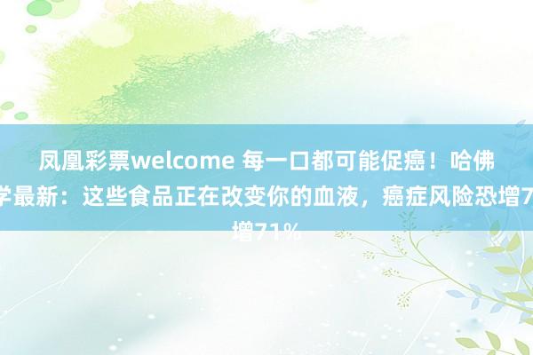 凤凰彩票welcome 每一口都可能促癌！哈佛大学最新：这些食品正在改变你的血液，癌症风险恐增71%