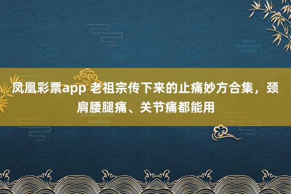 凤凰彩票app 老祖宗传下来的止痛妙方合集，颈肩腰腿痛、关节痛都能用
