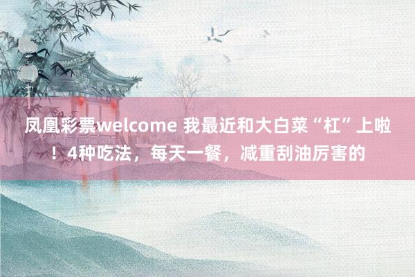 凤凰彩票welcome 我最近和大白菜“杠”上啦！4种吃法，每天一餐，减重刮油厉害的