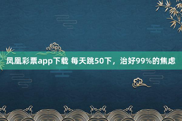 凤凰彩票app下载 每天跳50下，治好99%的焦虑