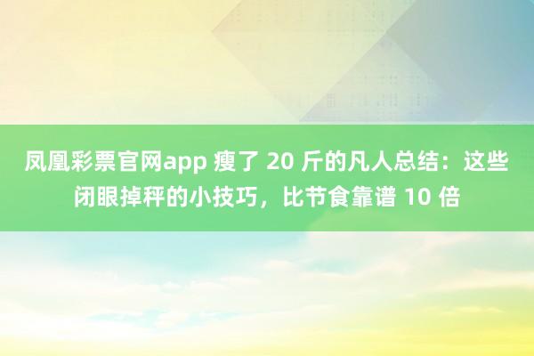 凤凰彩票官网app 瘦了 20 斤的凡人总结：这些闭眼掉秤的小技巧，比节食靠谱 10 倍