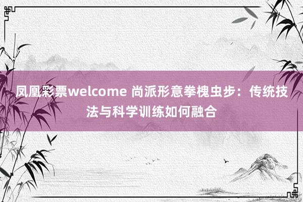 凤凰彩票welcome 尚派形意拳槐虫步：传统技法与科学训练如何融合