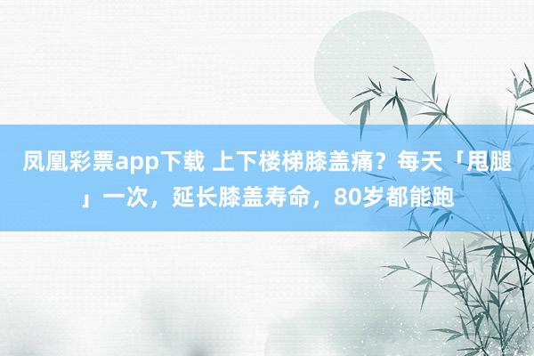 凤凰彩票app下载 上下楼梯膝盖痛？每天「甩腿」一次，延长膝盖寿命，80岁都能跑