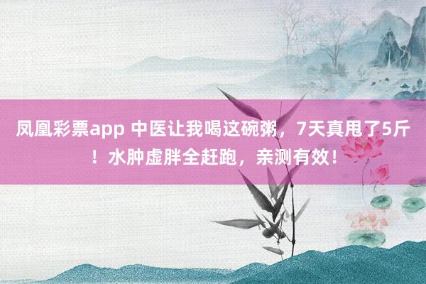 凤凰彩票app 中医让我喝这碗粥，7天真甩了5斤！水肿虚胖全赶跑，亲测有效！