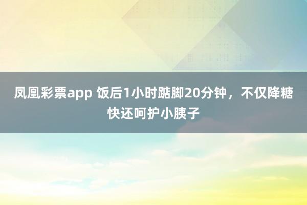 凤凰彩票app 饭后1小时踮脚20分钟，不仅降糖快还呵护小胰子