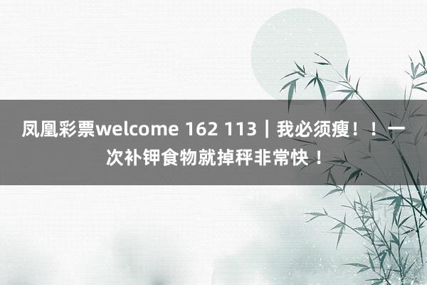 凤凰彩票welcome 162 113｜我必须瘦！！一次补钾食物就掉秤非常快 ！