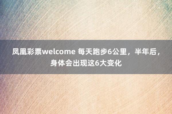 凤凰彩票welcome 每天跑步6公里，半年后，身体会出现这6大变化