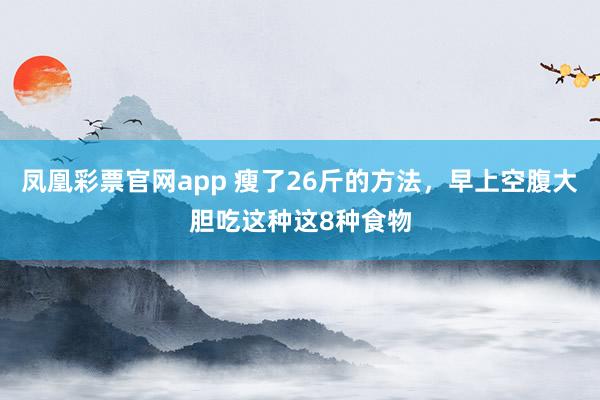 凤凰彩票官网app 瘦了26斤的方法，早上空腹大胆吃这种这8种食物
