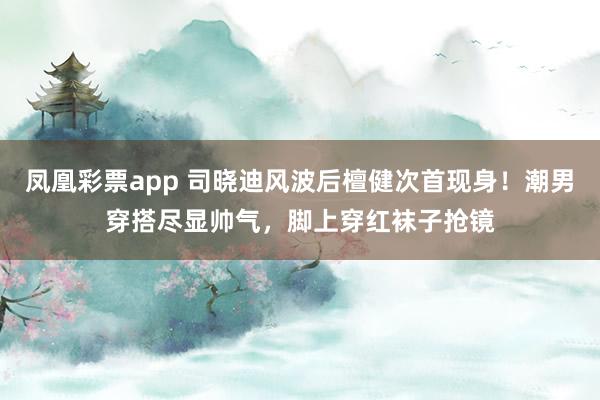 凤凰彩票app 司晓迪风波后檀健次首现身！潮男穿搭尽显帅气，脚上穿红袜子抢镜