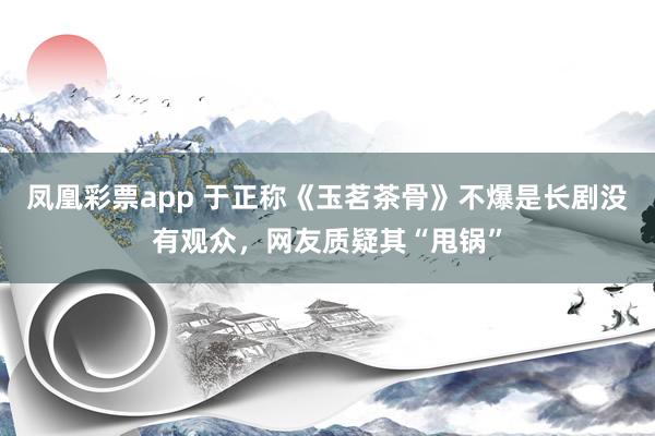 凤凰彩票app 于正称《玉茗茶骨》不爆是长剧没有观众，网友质疑其“甩锅”