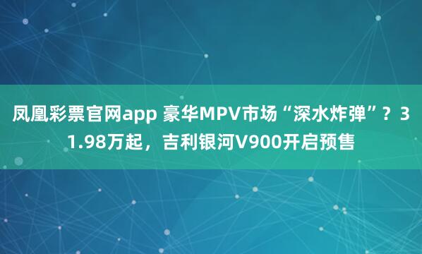 凤凰彩票官网app 豪华MPV市场“深水炸弹”？31.98万起，吉利银河V900开启预售