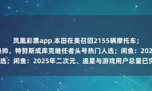 凤凰彩票app 本田在美召回2155辆摩托车；库克透露苹果预计今年换帅，特努斯成库克继任者头号热门人选；闲鱼：2025年二次元、追星与游戏用户总量已突破1.6亿